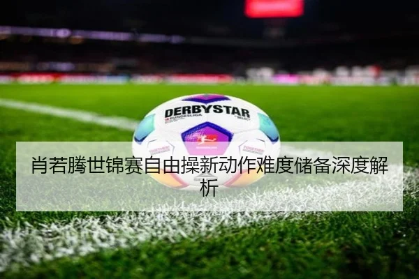 肖若腾世锦赛自由操新动作难度储备深度解析