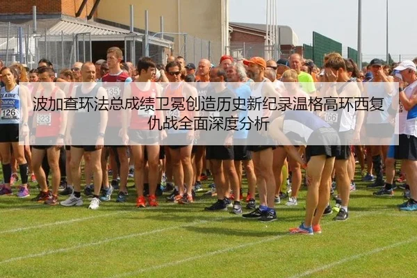 波加查环法总成绩卫冕创造历史新纪录温格高环西复仇战全面深度分析