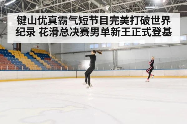 键山优真霸气短节目完美打破世界纪录 花滑总决赛男单新王正式登基
