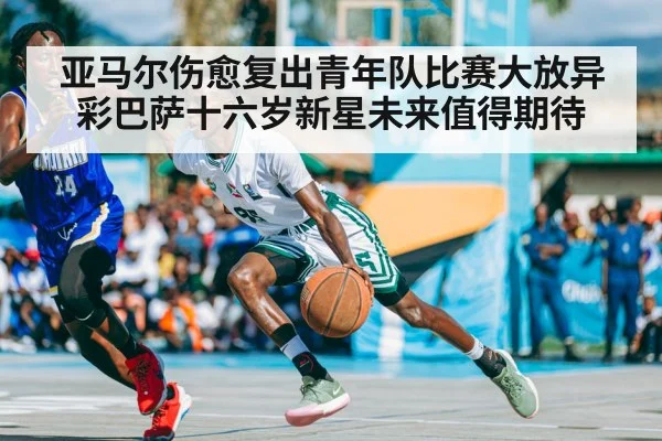亚马尔伤愈复出青年队比赛大放异彩巴萨十六岁新星未来值得期待